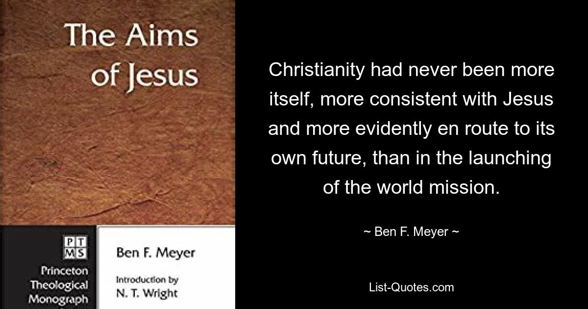 Christianity had never been more itself, more consistent with Jesus and more evidently en route to its own future, than in the launching of the world mission. — © Ben F. Meyer