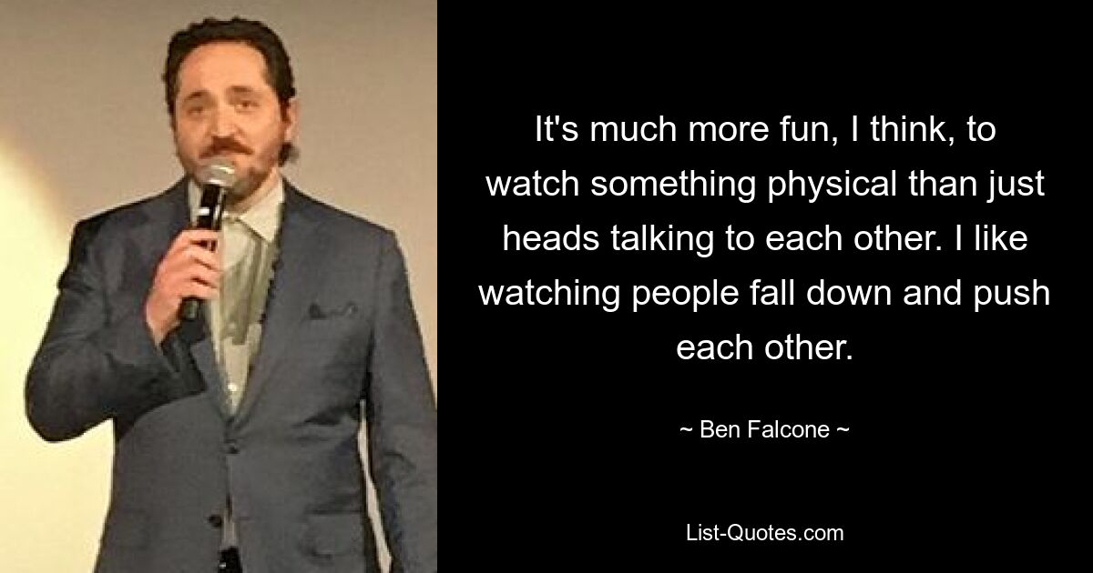 It's much more fun, I think, to watch something physical than just heads talking to each other. I like watching people fall down and push each other. — © Ben Falcone