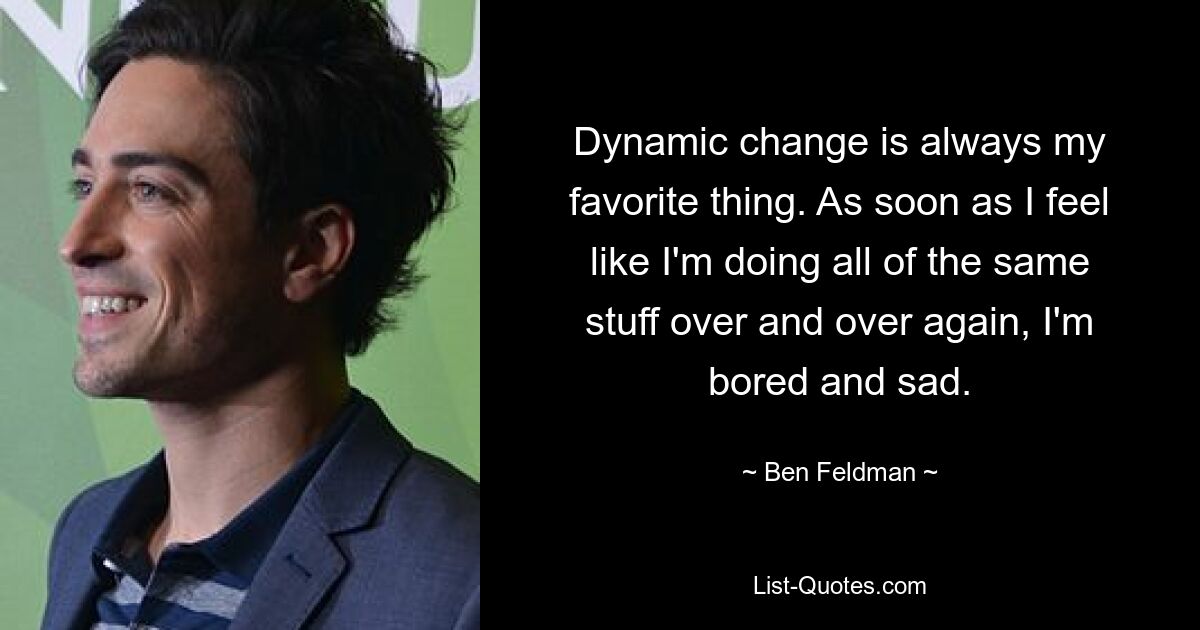 Dynamic change is always my favorite thing. As soon as I feel like I'm doing all of the same stuff over and over again, I'm bored and sad. — © Ben Feldman