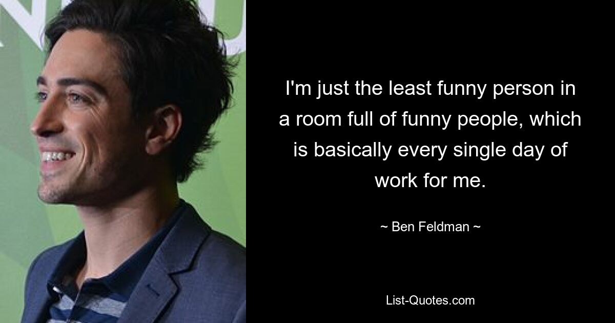 I'm just the least funny person in a room full of funny people, which is basically every single day of work for me. — © Ben Feldman