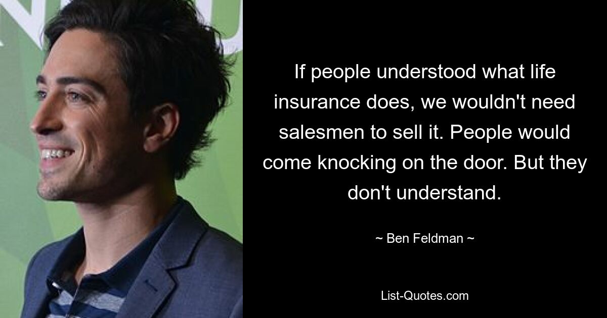 If people understood what life insurance does, we wouldn't need salesmen to sell it. People would come knocking on the door. But they don't understand. — © Ben Feldman