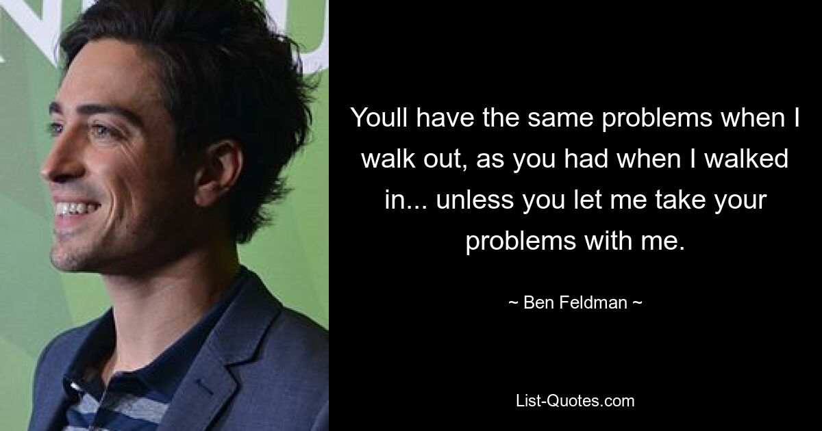 Youll have the same problems when I walk out, as you had when I walked in... unless you let me take your problems with me. — © Ben Feldman