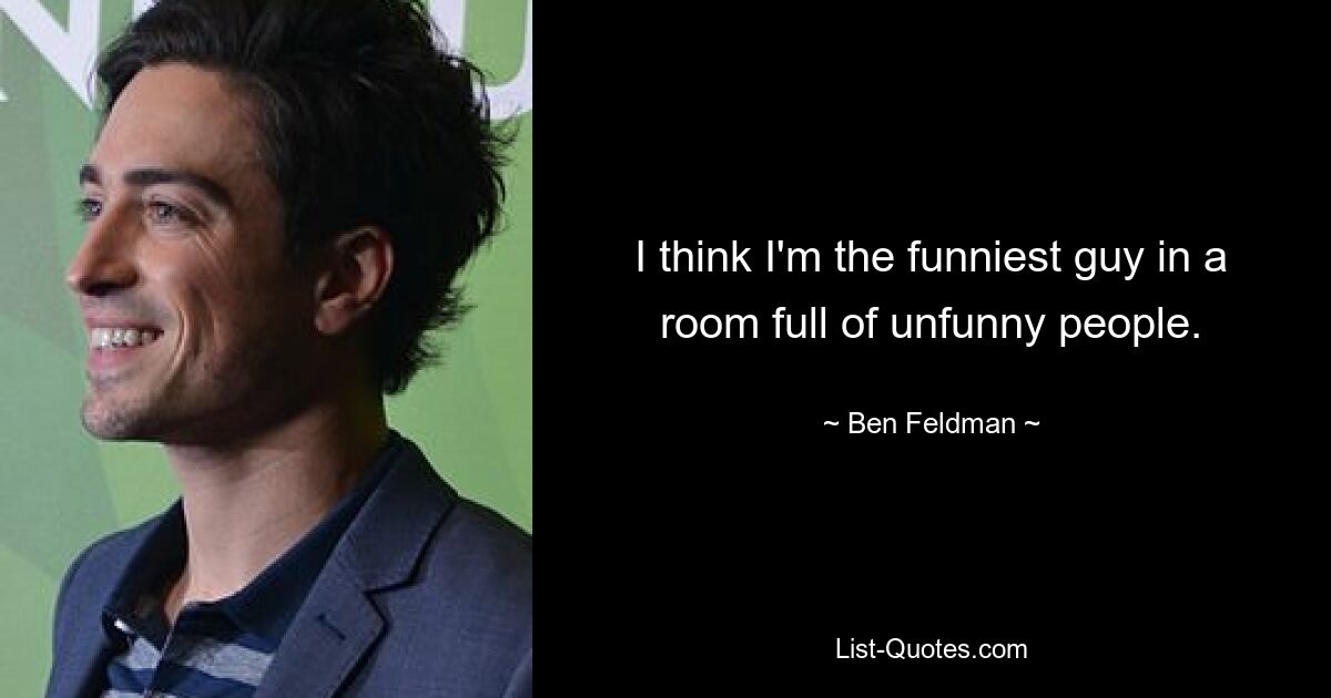 I think I'm the funniest guy in a room full of unfunny people. — © Ben Feldman