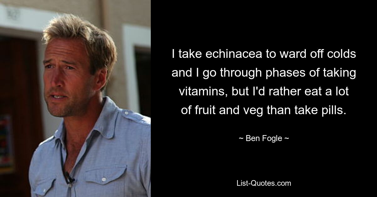 I take echinacea to ward off colds and I go through phases of taking vitamins, but I'd rather eat a lot of fruit and veg than take pills. — © Ben Fogle