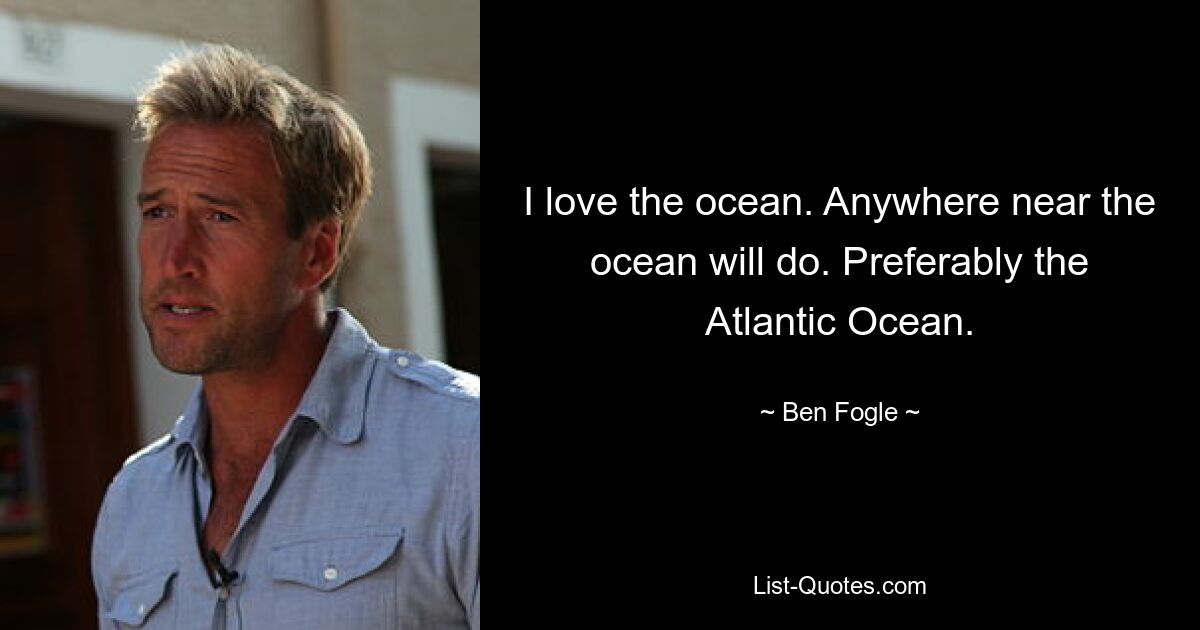 I love the ocean. Anywhere near the ocean will do. Preferably the Atlantic Ocean. — © Ben Fogle