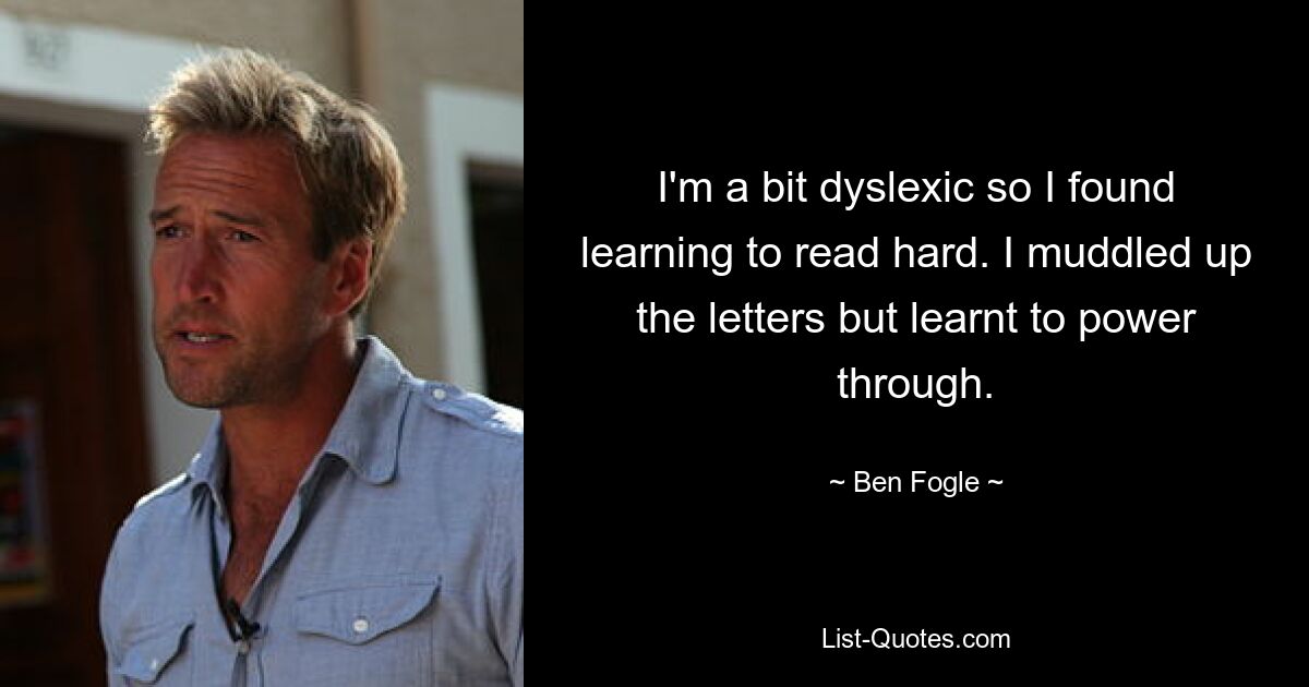 I'm a bit dyslexic so I found learning to read hard. I muddled up the letters but learnt to power through. — © Ben Fogle