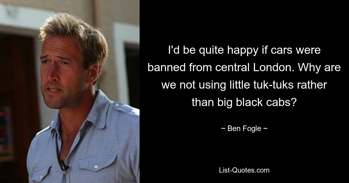 I'd be quite happy if cars were banned from central London. Why are we not using little tuk-tuks rather than big black cabs? — © Ben Fogle