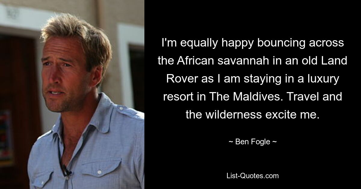 I'm equally happy bouncing across the African savannah in an old Land Rover as I am staying in a luxury resort in The Maldives. Travel and the wilderness excite me. — © Ben Fogle