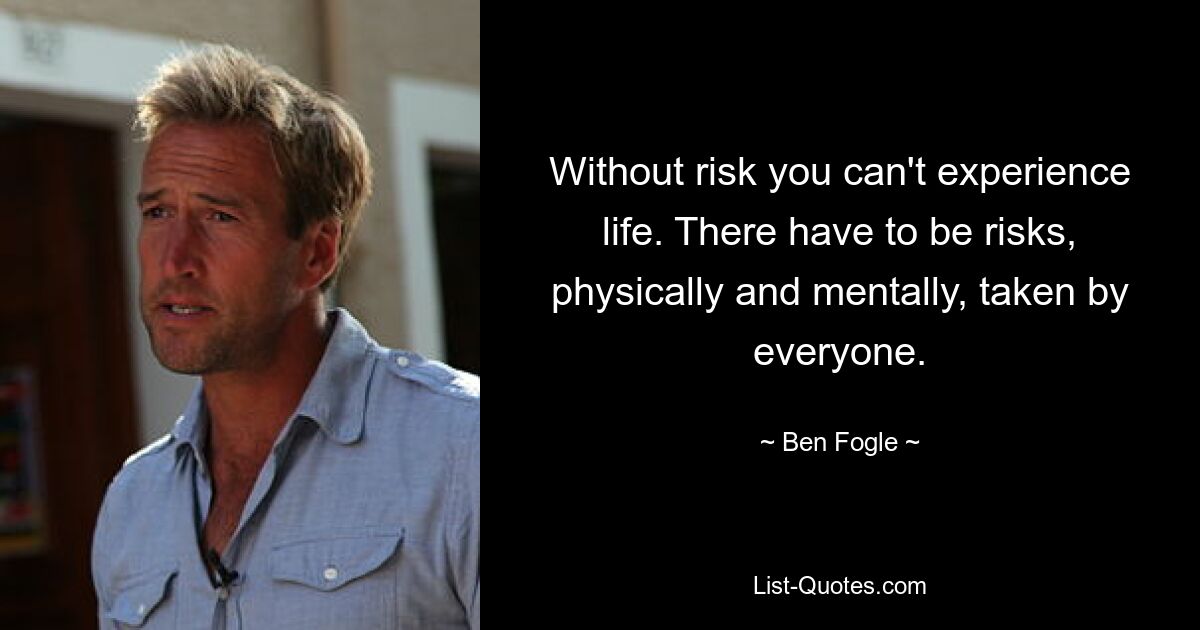 Without risk you can't experience life. There have to be risks, physically and mentally, taken by everyone. — © Ben Fogle