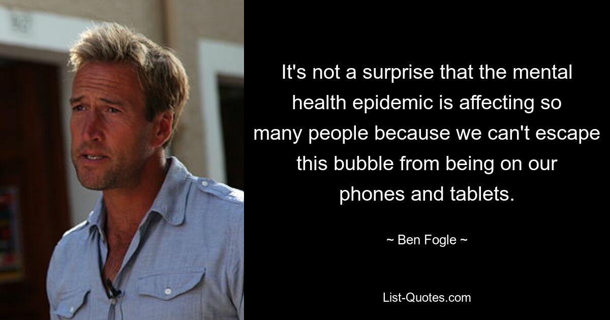 It's not a surprise that the mental health epidemic is affecting so many people because we can't escape this bubble from being on our phones and tablets. — © Ben Fogle