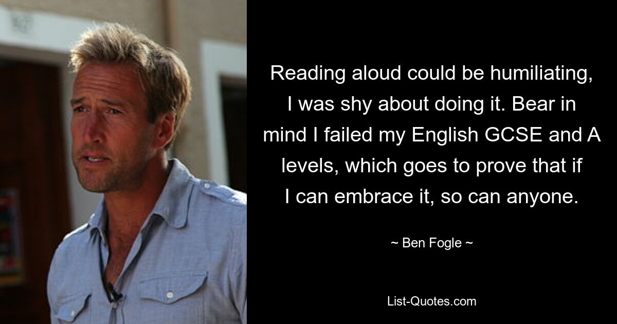 Reading aloud could be humiliating, I was shy about doing it. Bear in mind I failed my English GCSE and A levels, which goes to prove that if I can embrace it, so can anyone. — © Ben Fogle