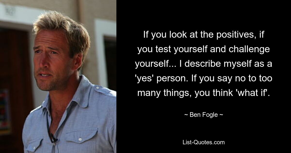 If you look at the positives, if you test yourself and challenge yourself... I describe myself as a 'yes' person. If you say no to too many things, you think 'what if'. — © Ben Fogle