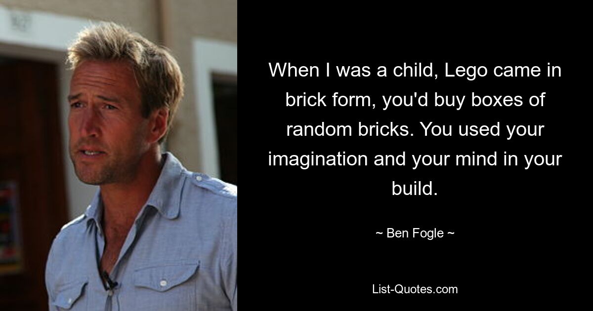 When I was a child, Lego came in brick form, you'd buy boxes of random bricks. You used your imagination and your mind in your build. — © Ben Fogle