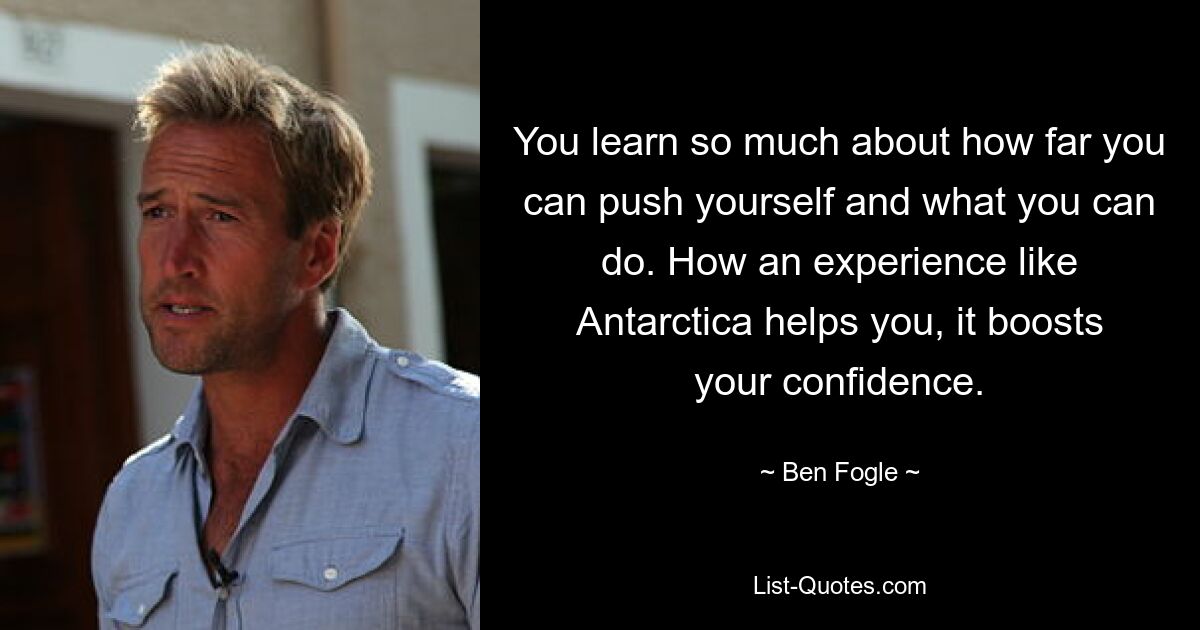 You learn so much about how far you can push yourself and what you can do. How an experience like Antarctica helps you, it boosts your confidence. — © Ben Fogle