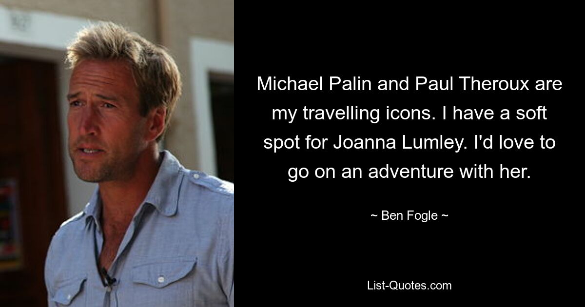 Michael Palin and Paul Theroux are my travelling icons. I have a soft spot for Joanna Lumley. I'd love to go on an adventure with her. — © Ben Fogle