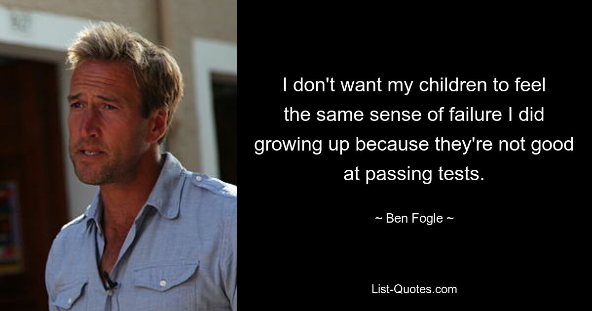 I don't want my children to feel the same sense of failure I did growing up because they're not good at passing tests. — © Ben Fogle