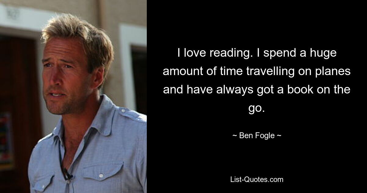 I love reading. I spend a huge amount of time travelling on planes and have always got a book on the go. — © Ben Fogle