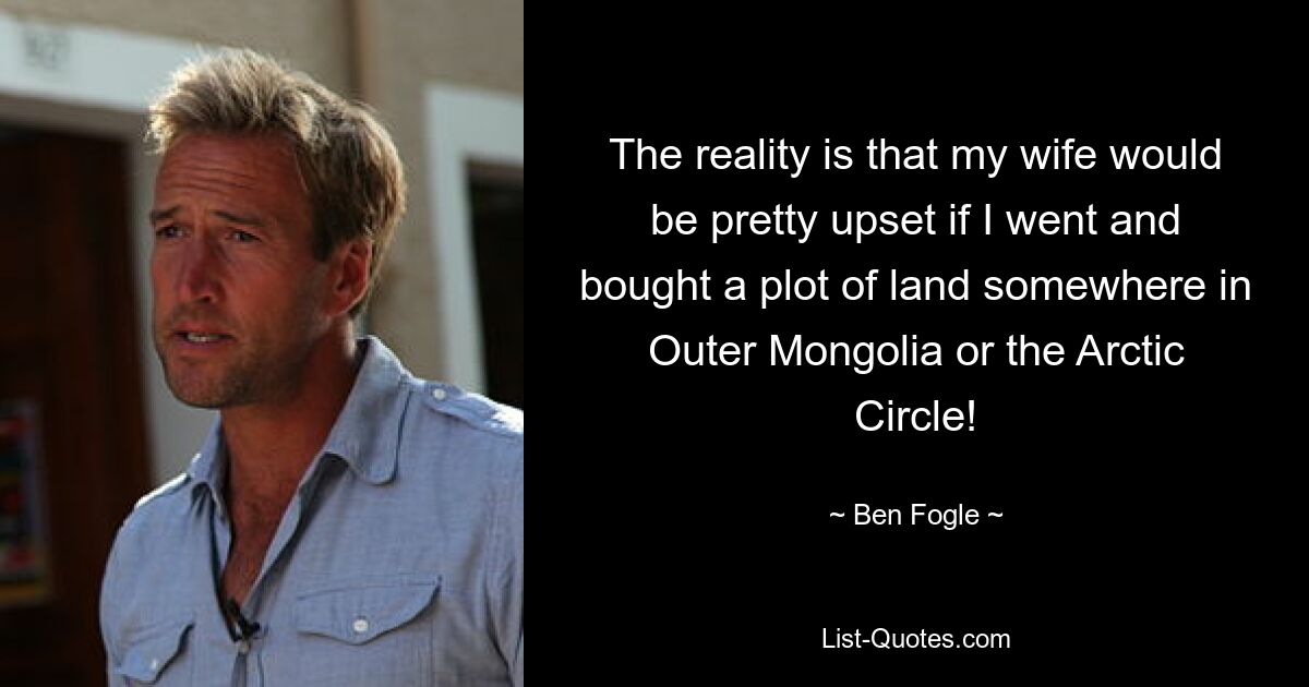 The reality is that my wife would be pretty upset if I went and bought a plot of land somewhere in Outer Mongolia or the Arctic Circle! — © Ben Fogle