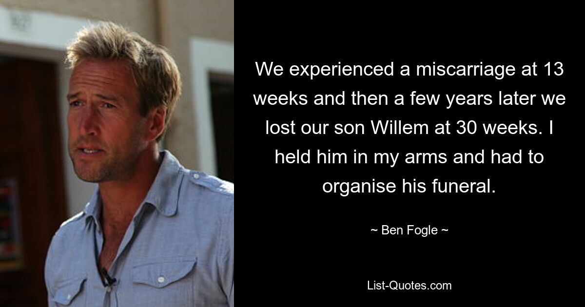 We experienced a miscarriage at 13 weeks and then a few years later we lost our son Willem at 30 weeks. I held him in my arms and had to organise his funeral. — © Ben Fogle