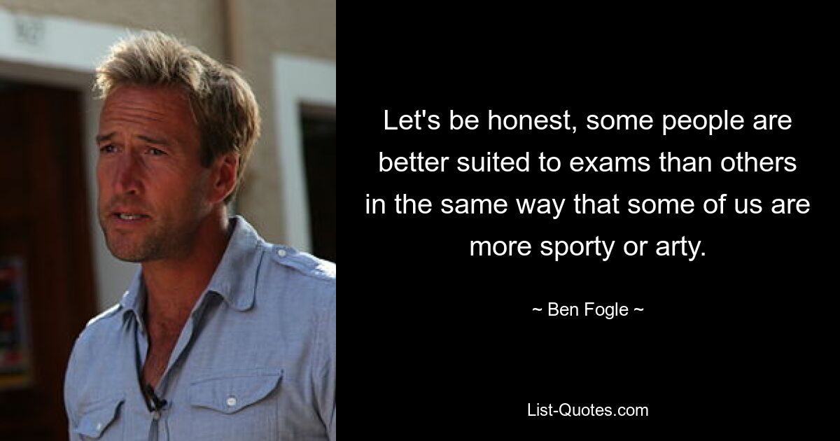 Let's be honest, some people are better suited to exams than others in the same way that some of us are more sporty or arty. — © Ben Fogle