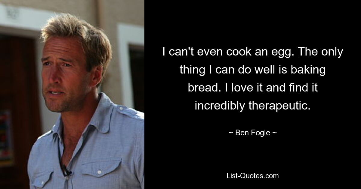 I can't even cook an egg. The only thing I can do well is baking bread. I love it and find it incredibly therapeutic. — © Ben Fogle