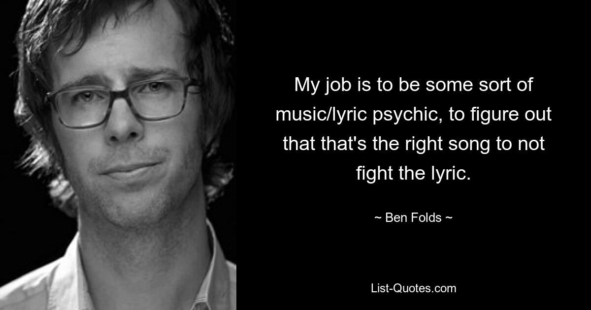 My job is to be some sort of music/lyric psychic, to figure out that that's the right song to not fight the lyric. — © Ben Folds