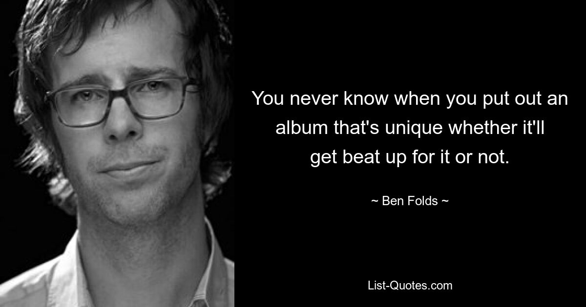 You never know when you put out an album that's unique whether it'll get beat up for it or not. — © Ben Folds