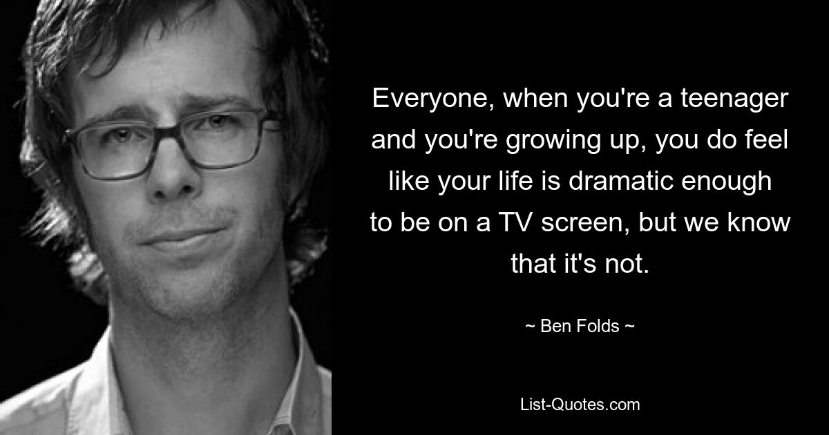 Everyone, when you're a teenager and you're growing up, you do feel like your life is dramatic enough to be on a TV screen, but we know that it's not. — © Ben Folds