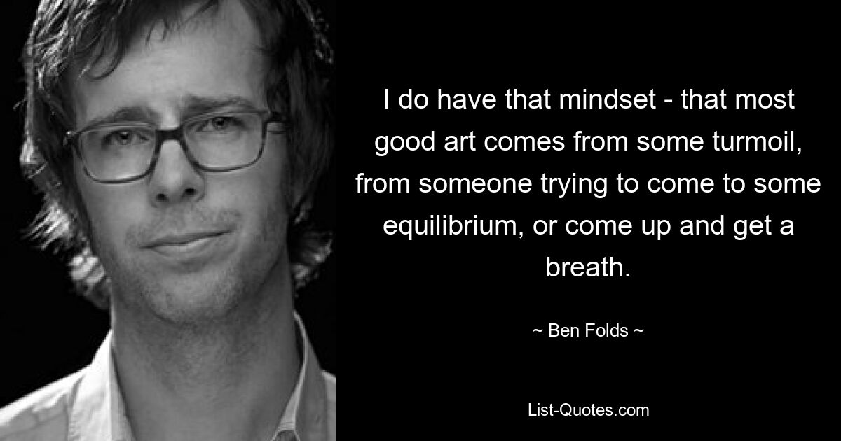 I do have that mindset - that most good art comes from some turmoil, from someone trying to come to some equilibrium, or come up and get a breath. — © Ben Folds