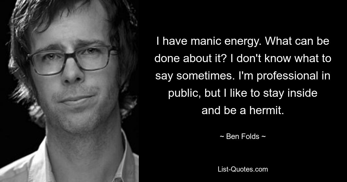 I have manic energy. What can be done about it? I don't know what to say sometimes. I'm professional in public, but I like to stay inside and be a hermit. — © Ben Folds