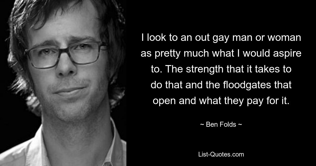 I look to an out gay man or woman as pretty much what I would aspire to. The strength that it takes to do that and the floodgates that open and what they pay for it. — © Ben Folds