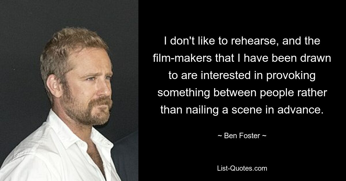 I don't like to rehearse, and the film-makers that I have been drawn to are interested in provoking something between people rather than nailing a scene in advance. — © Ben Foster