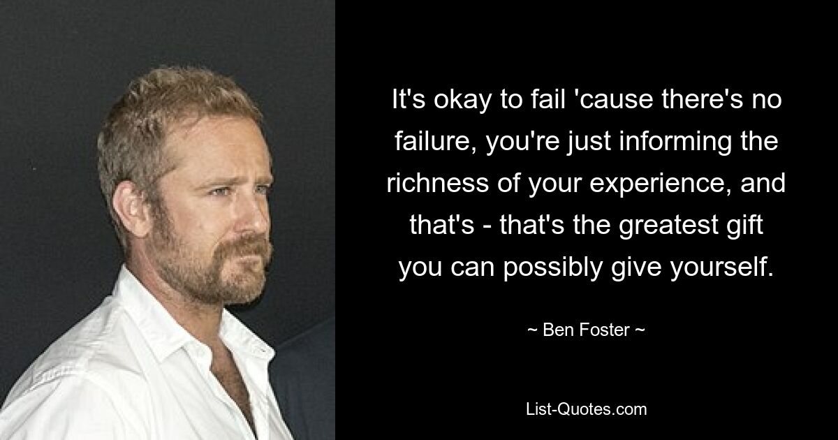 It's okay to fail 'cause there's no failure, you're just informing the richness of your experience, and that's - that's the greatest gift you can possibly give yourself. — © Ben Foster