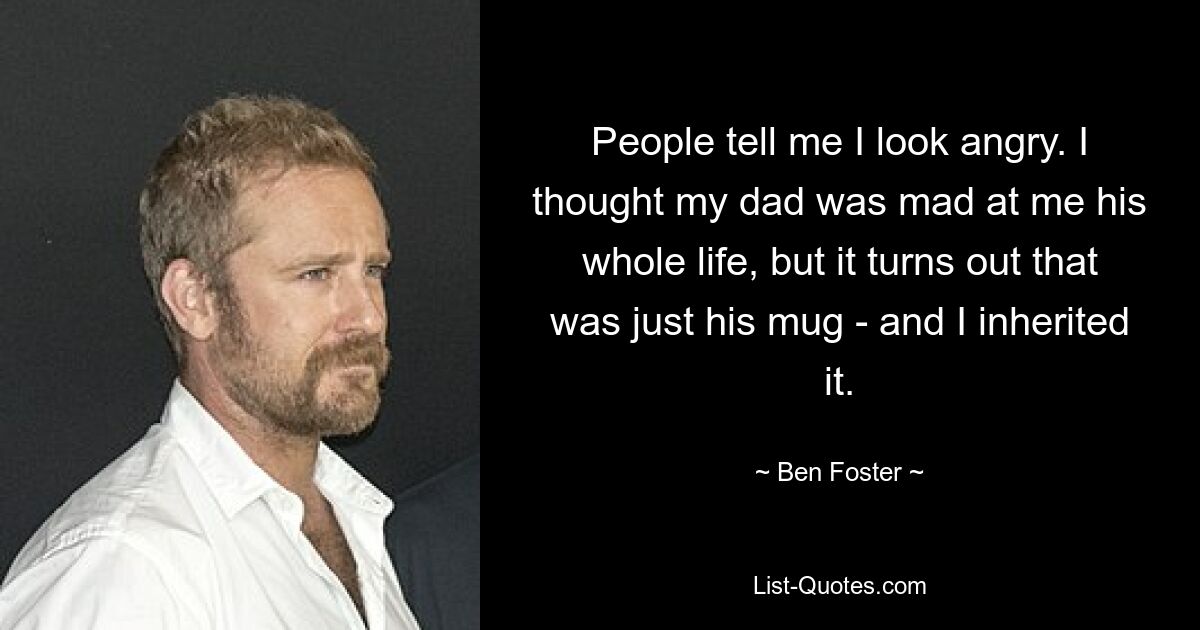 People tell me I look angry. I thought my dad was mad at me his whole life, but it turns out that was just his mug - and I inherited it. — © Ben Foster