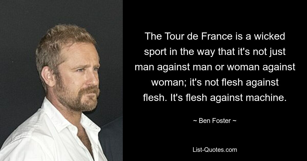 The Tour de France is a wicked sport in the way that it's not just man against man or woman against woman; it's not flesh against flesh. It's flesh against machine. — © Ben Foster