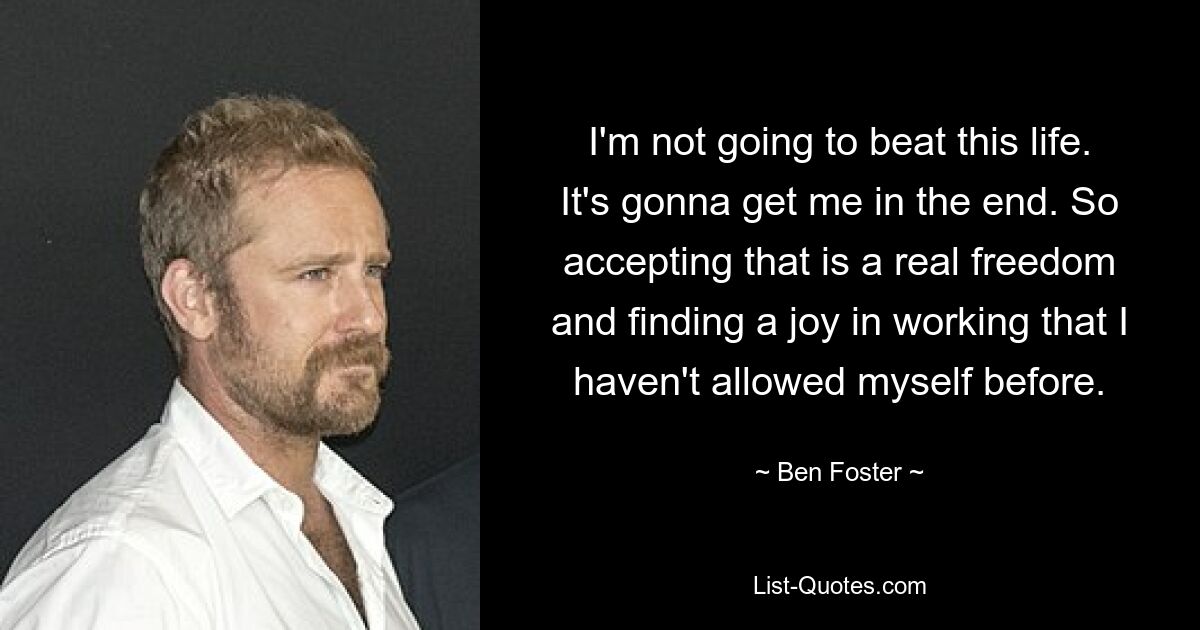 I'm not going to beat this life. It's gonna get me in the end. So accepting that is a real freedom and finding a joy in working that I haven't allowed myself before. — © Ben Foster