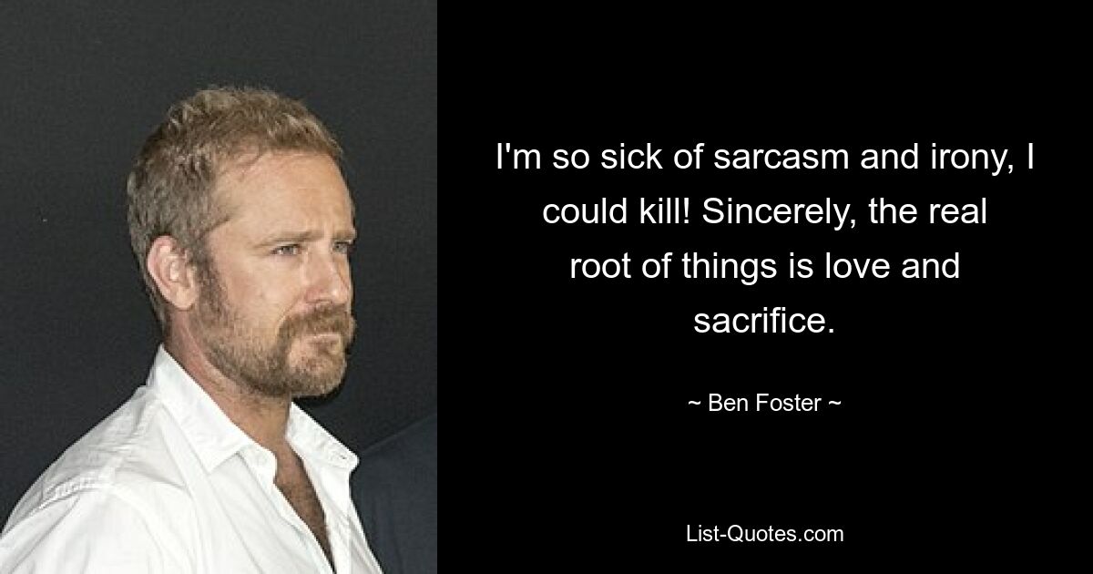 I'm so sick of sarcasm and irony, I could kill! Sincerely, the real root of things is love and sacrifice. — © Ben Foster