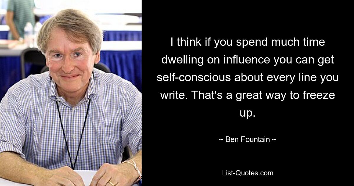 I think if you spend much time dwelling on influence you can get self-conscious about every line you write. That's a great way to freeze up. — © Ben Fountain