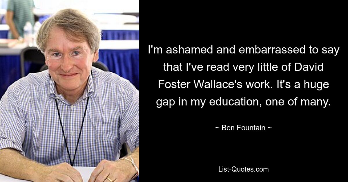 I'm ashamed and embarrassed to say that I've read very little of David Foster Wallace's work. It's a huge gap in my education, one of many. — © Ben Fountain