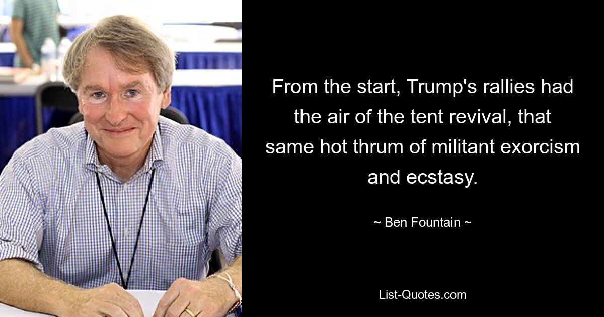 From the start, Trump's rallies had the air of the tent revival, that same hot thrum of militant exorcism and ecstasy. — © Ben Fountain