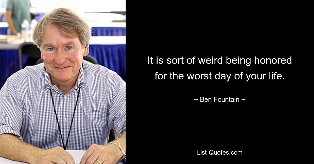 It is sort of weird being honored for the worst day of your life. — © Ben Fountain