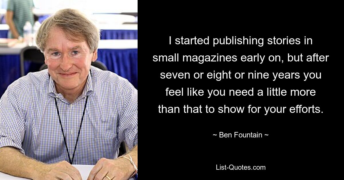 I started publishing stories in small magazines early on, but after seven or eight or nine years you feel like you need a little more than that to show for your efforts. — © Ben Fountain