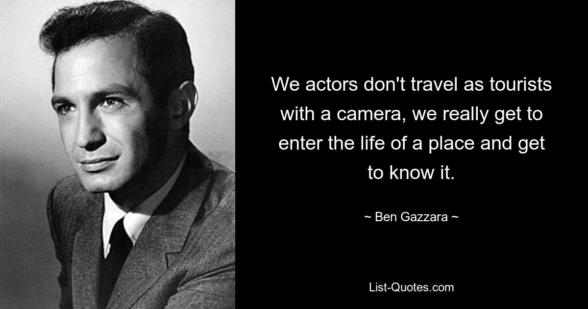 We actors don't travel as tourists with a camera, we really get to enter the life of a place and get to know it. — © Ben Gazzara