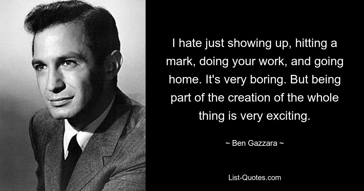 I hate just showing up, hitting a mark, doing your work, and going home. It's very boring. But being part of the creation of the whole thing is very exciting. — © Ben Gazzara