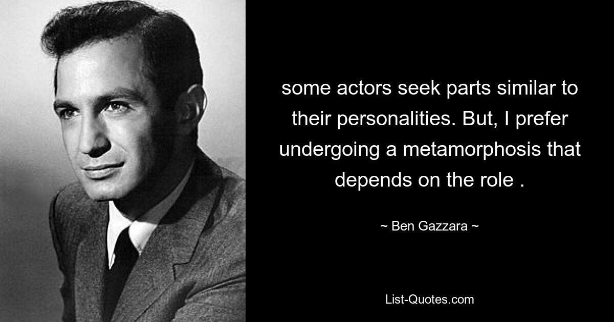 some actors seek parts similar to their personalities. But, I prefer undergoing a metamorphosis that depends on the role . — © Ben Gazzara