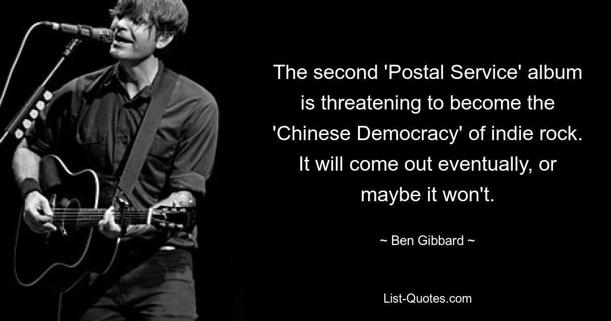 The second 'Postal Service' album is threatening to become the 'Chinese Democracy' of indie rock. It will come out eventually, or maybe it won't. — © Ben Gibbard