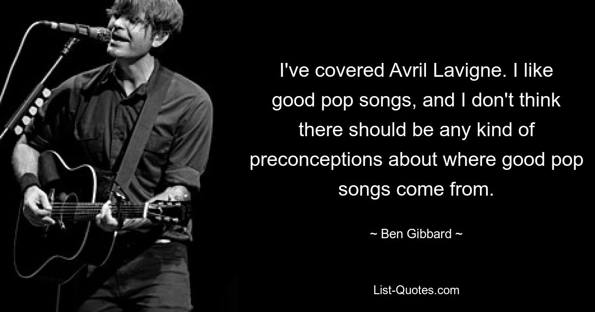 I've covered Avril Lavigne. I like good pop songs, and I don't think there should be any kind of preconceptions about where good pop songs come from. — © Ben Gibbard