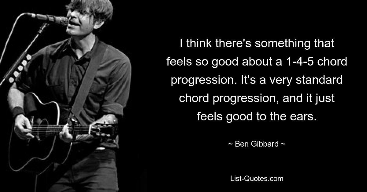 I think there's something that feels so good about a 1-4-5 chord progression. It's a very standard chord progression, and it just feels good to the ears. — © Ben Gibbard