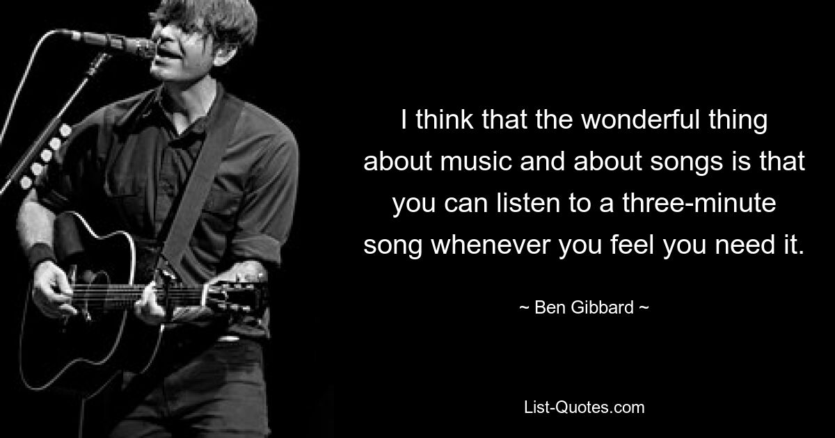 I think that the wonderful thing about music and about songs is that you can listen to a three-minute song whenever you feel you need it. — © Ben Gibbard