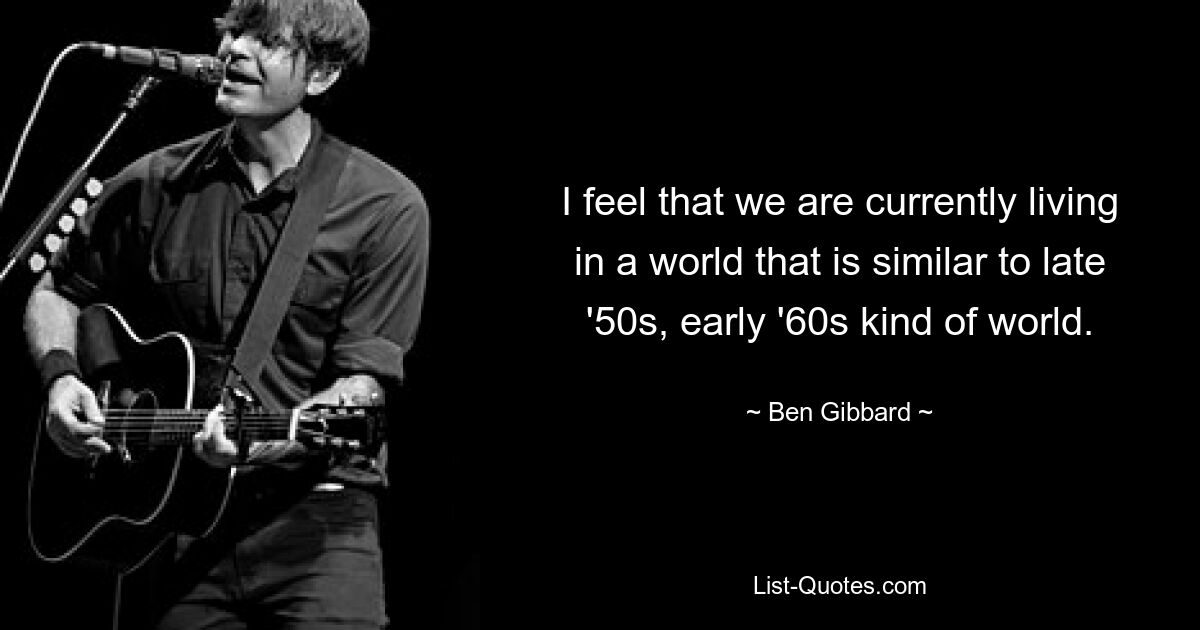 I feel that we are currently living in a world that is similar to late '50s, early '60s kind of world. — © Ben Gibbard